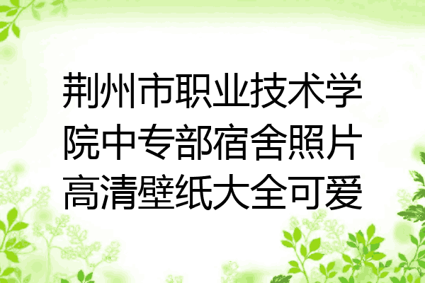 荆州市职业技术学院中专部宿舍照片高清壁纸大全可爱