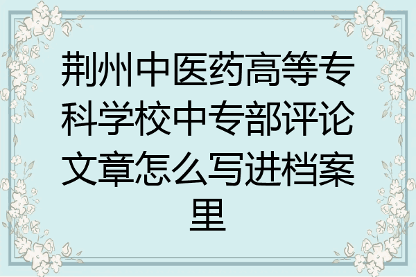 荆州中医药高等专科学校中专部评论文章怎么写进档案里