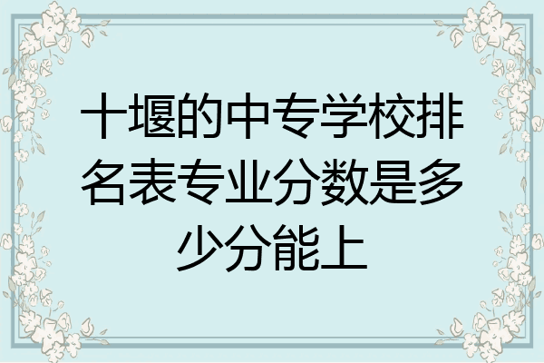 十堰的中专学校排名表专业分数是多少分能上