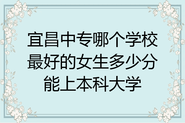 宜昌中专哪个学校最好的女生多少分能上本科大学