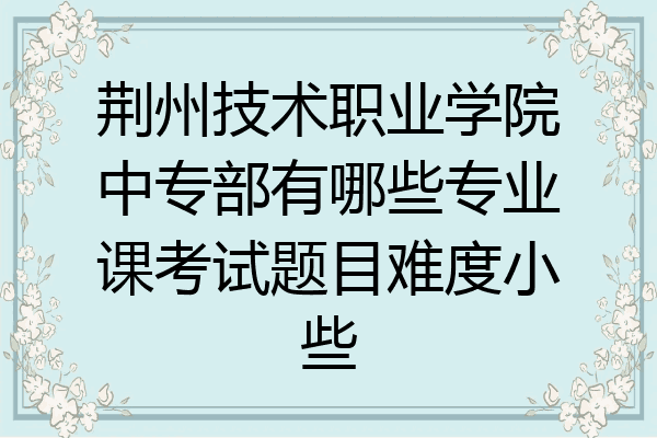 荆州技术职业学院中专部有哪些专业课考试题目难度小些