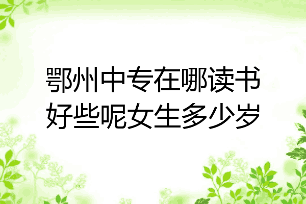 鄂州中专在哪读书好些呢女生多少岁