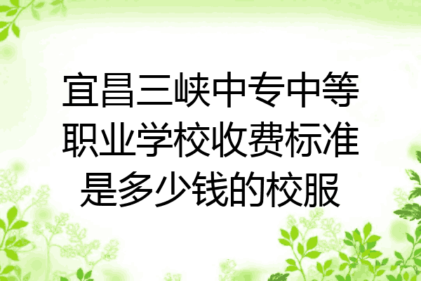 宜昌三峡中专中等职业学校收费标准是多少钱的校服