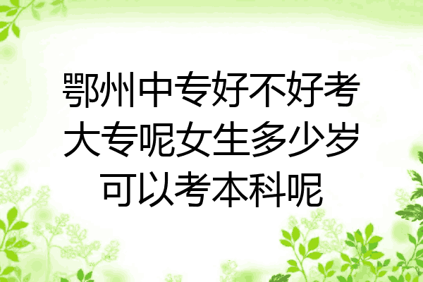 鄂州中专好不好考大专呢女生多少岁可以考本科呢
