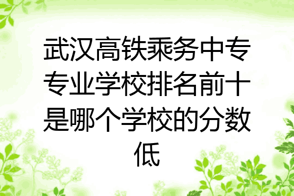 武汉高铁乘务中专专业学校排名前十是哪个学校的分数低
