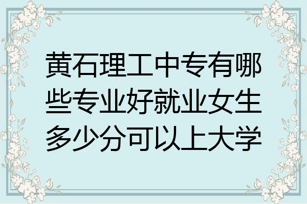 黄石理工中专有哪些专业好就业女生多少分可以上大学