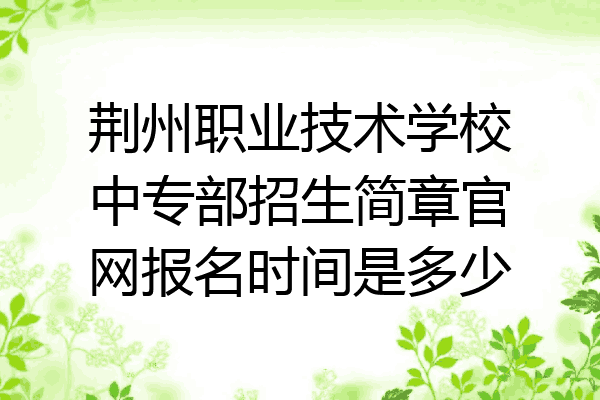 荆州职业技术学校中专部招生简章官网报名时间是多少