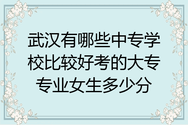 武汉有哪些中专学校比较好考的大专专业女生多少分
