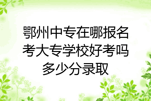 鄂州中专在哪报名考大专学校好考吗多少分录取