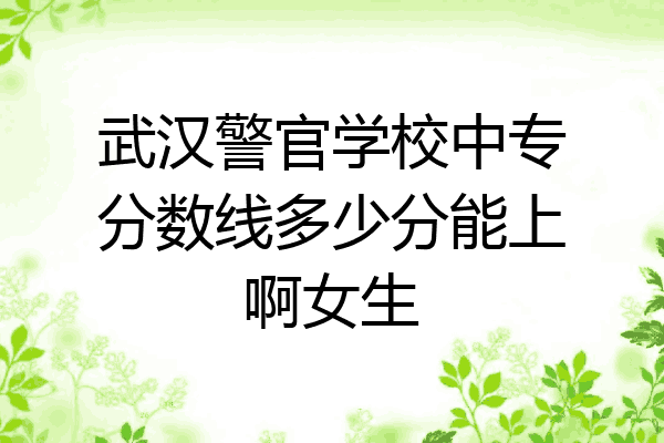 武汉警官学校中专分数线多少分能上啊女生