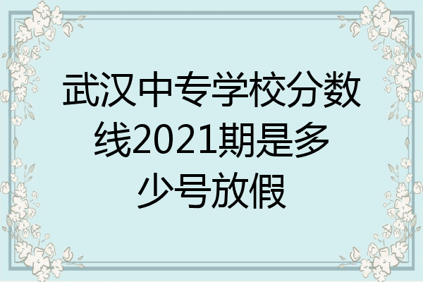武汉中专学校分数线2021期是多少号放假