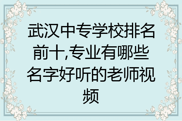 武汉中专学校排名前十,专业有哪些名字好听的老师视频