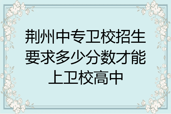 荆州中专卫校招生要求多少分数才能上卫校高中
