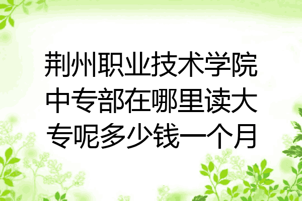 荆州职业技术学院中专部在哪里读大专呢多少钱一个月