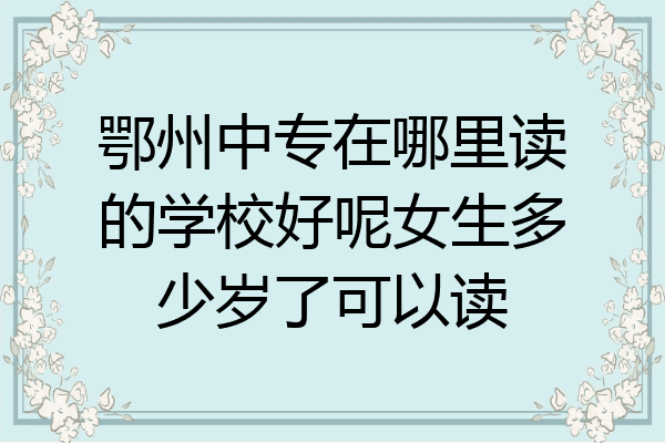 鄂州中专在哪里读的学校好呢女生多少岁了可以读