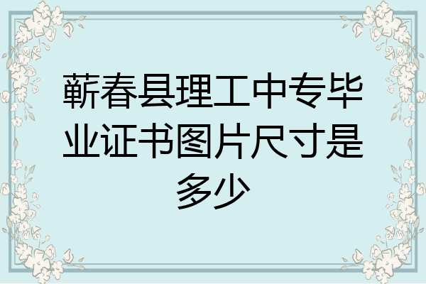 蕲春县理工中专毕业证书图片尺寸是多少