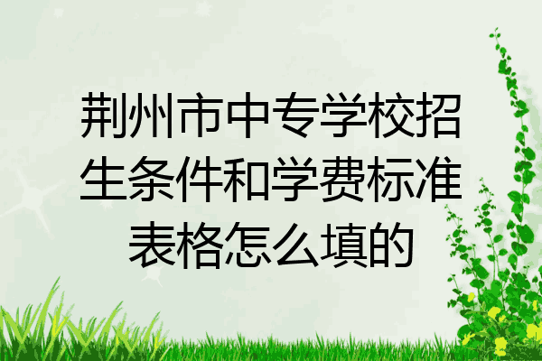 荆州市中专学校招生条件和学费标准表格怎么填的