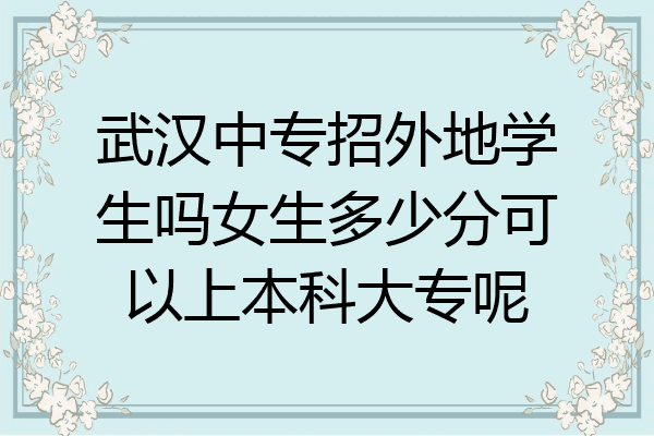 武汉中专招外地学生吗女生多少分可以上本科大专呢