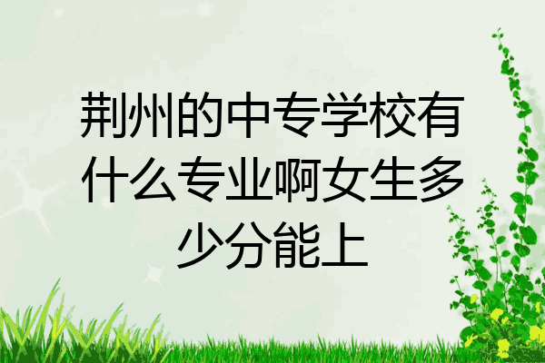 荆州的中专学校有什么专业啊女生多少分能上
