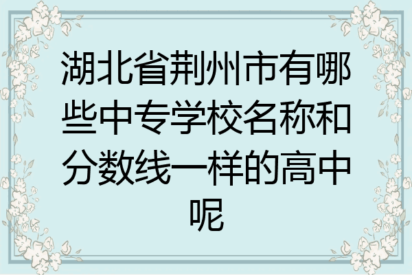 湖北省荆州市有哪些中专学校名称和分数线一样的高中呢