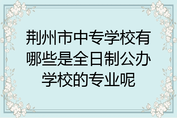 荆州市中专学校有哪些是全日制公办学校的专业呢