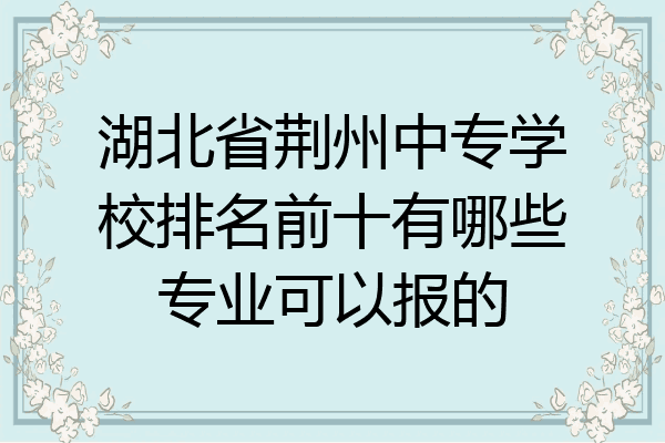 湖北省荆州中专学校排名前十有哪些专业可以报的