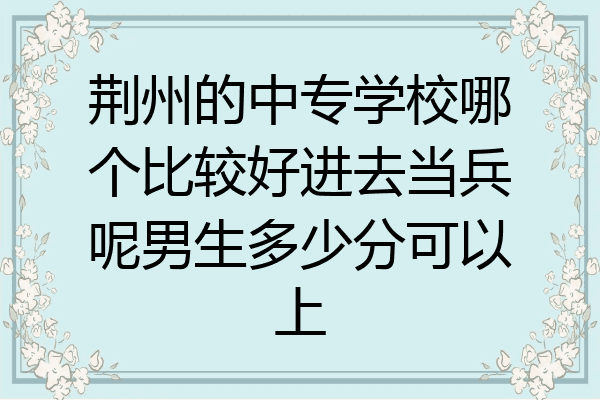 荆州的中专学校哪个比较好进去当兵呢男生多少分可以上
