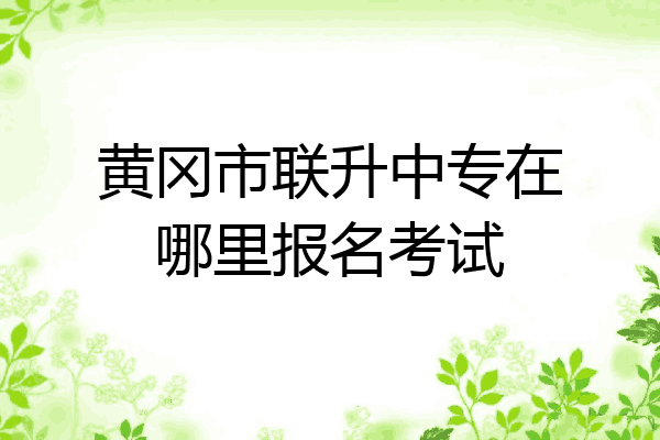 黄冈市联升中专在哪里报名考试