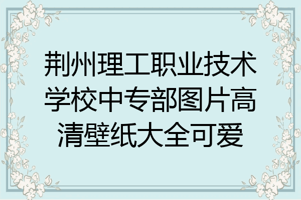 荆州理工职业技术学校中专部图片高清壁纸大全可爱