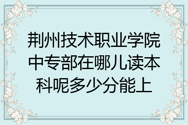 荆州技术职业学院中专部在哪儿读本科呢多少分能上