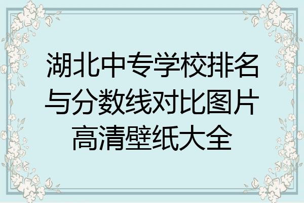 湖北中专学校排名与分数线对比图片高清壁纸大全