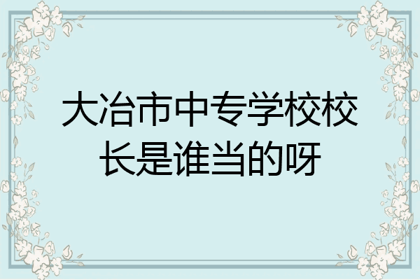 大冶市中专学校校长是谁当的呀