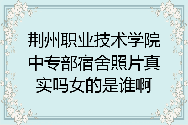 荆州职业技术学院中专部宿舍照片真实吗女的是谁啊