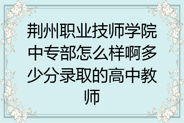 荆州职业技师学院中专部怎么样啊多少分录取的高中教师