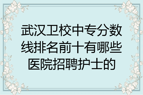 武汉卫校中专分数线排名前十有哪些医院招聘护士的