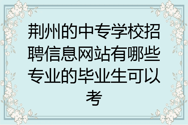荆州的中专学校招聘信息网站有哪些专业的毕业生可以考