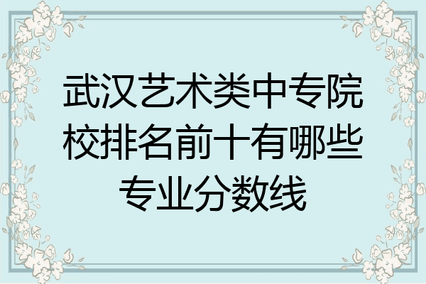 武汉艺术类中专院校排名前十有哪些专业分数线