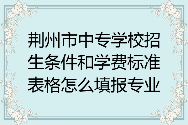 荆州市中专学校招生条件和学费标准表格怎么填报专业