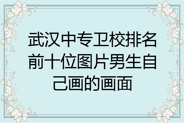 武汉中专卫校排名前十位图片男生自己画的画面