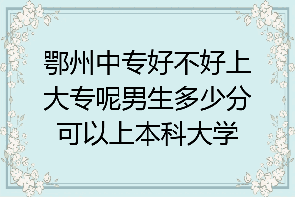 鄂州中专好不好上大专呢男生多少分可以上本科大学