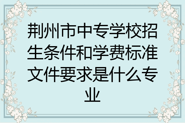 荆州市中专学校招生条件和学费标准文件要求是什么专业
