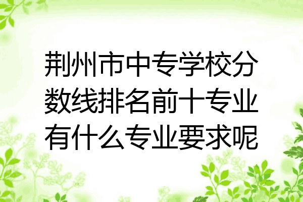 荆州市中专学校分数线排名前十专业有什么专业要求呢