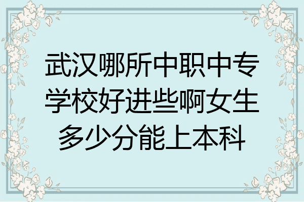 武汉哪所中职中专学校好进些啊女生多少分能上本科