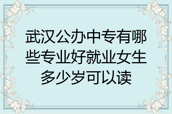 武汉公办中专有哪些专业好就业女生多少岁可以读