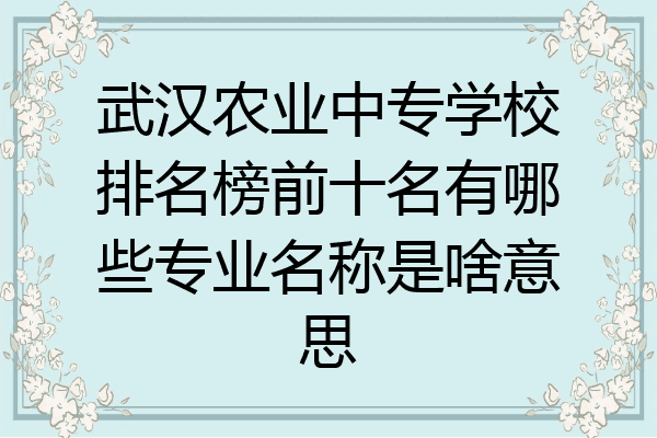 武汉农业中专学校排名榜前十名有哪些专业名称是啥意思