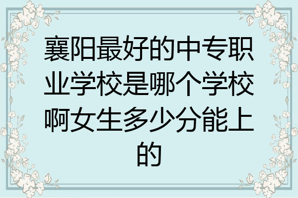 襄阳最好的中专职业学校是哪个学校啊女生多少分能上的