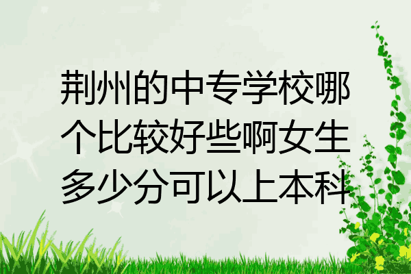 荆州的中专学校哪个比较好些啊女生多少分可以上本科