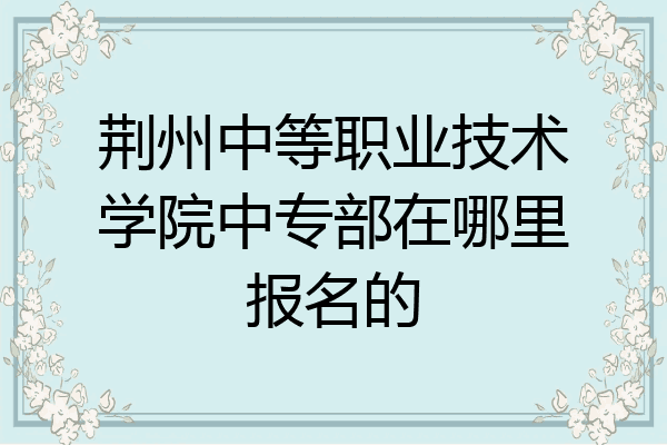荆州中等职业技术学院中专部在哪里报名的