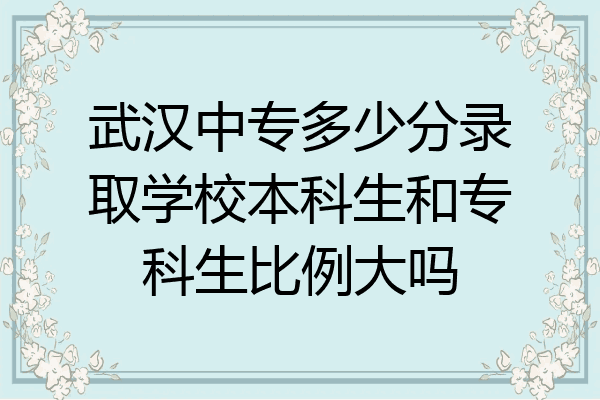 武汉中专多少分录取学校本科生和专科生比例大吗
