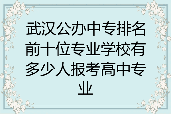 武汉公办中专排名前十位专业学校有多少人报考高中专业